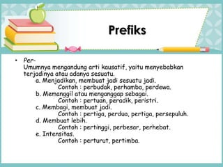 Prefiks
• Per-
Umumnya mengandung arti kausatif, yaitu menyebabkan
terjadinya atau adanya sesuatu.
a. Menjadikan, membuat jadi sesuatu jadi.
Contoh : perbudak, perhamba, perdewa.
b. Memanggil atau menganggap sebagai.
Contoh : pertuan, peradik, peristri.
c. Membagi, membuat jadi.
Contoh : pertiga, perdua, pertiga, persepuluh.
d. Membuat lebih.
Contoh : pertinggi, perbesar, perhebat.
e. Intensitas.
Contoh : perturut, pertimba.
 