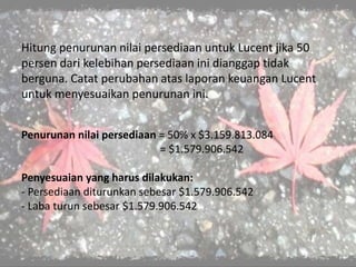Hitung penurunan nilai persediaan untuk Lucent jika 50
persen dari kelebihan persediaan ini dianggap tidak
berguna. Catat perubahan atas laporan keuangan Lucent
untuk menyesuaikan penurunan ini.
Penurunan nilai persediaan = 50% x $3.159.813.084
= $1.579.906.542
Penyesuaian yang harus dilakukan:
- Persediaan diturunkan sebesar $1.579.906.542
- Laba turun sebesar $1.579.906.542
 