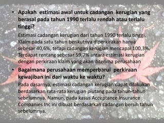 • Apakah estimasi awal untuk cadangan kerugian yang
berasal pada tahun 1990 terlalu rendah atau terlalu
tinggi?
Estimasi cadangan kerugian dari tahun 1990 terlalu tinggi.
Klaim pada satu tahun berikutnya diperkirakan hanya
sebesar 40,6%, tetapi cadangan kerugian mencapai 100,3%.
Terdapat rentang sebesar 59,7% antara estimasi kerugian
dengan perkiraan klaim yang akan diterima perusahaan
• Bagaimana perusahaan memperbarui perkiraan
kewajiban ini dari waktu ke waktu?
Pada dasarnya, estimasi cadangan kerugian dapat dilakukan
berdasarkan rata-rata kerugian piutang pada tahun-tahun
sebelumnya. Namun, pada kasus Acceptance Insurance
Companies Inc ini dibuat berdasarkan cadangan bersih tahun
sebelumnya.
 