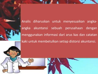 Analis diharuskan untuk menyesuaikan angka-
angka akuntansi sebuah perusahaan dengan
menggunakan informasi dari arus kas dan catatan
kaki untuk membetulkan setiap distorsi akuntansi.
 