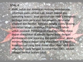 SOAL 4
• AMR, induk dari American Airlines, memberikan
informasi pada catatan kaki dalam capital dan
operating leases : anak perusahaan AMR's menyewa
berbagai jenis peralatan dan properti, terutama
pesawat dan fasilitas bandara. Jangka waktu leasing
bervariasi tetapi umumnya 10 sampai 25 tahun
untuk pesawat. Pembayaran lease minimum masa
depan diwajibkan di bawah capital lease dengan
pembayaran nilai sekarang dan pembayaran lease
minimum masa depan yang diwajibkan di bawah
lease operasi yang tidak dapat dibatalkan lebih dari
satu tahun pada tanggal 31 Desember 2001, adalah
sebagai berikut (dalam juta):
 