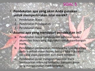 SOAL 5
• Pendekatan apa yang akan Anda gunakan
untuk memperkirakan nilai merek?
1. Pendekatan Biaya
2. Pendekatan Pendapatan
3. Pendekatan Pasar
• Asumsi apa yang mendasari pendekatan ini?
a. Pendekatan biaya mendasarkan penilaian pada
akumulasi biaya yang digunakan untuk membangun
merk.
b. Pendekatan pendapatan mendasarkan penilaiannya
pada manfaat masa depan, berupa laba atau arus
kas yang akan diperoleh dari merk tersebut.
c. Pendekatan pasar mengestimasi nilai merk
berdasarkan referensi terhadap transaksi pasar
yang menggunakan merk tersebut.
 