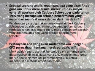 • Sebagai seorang analis keuangan, apa yang akan Anda
gunakan untuk menilai nilai merek £1.575 milyar
yang dilaporkan oleh Cadbury Schweppes pada tahun
1997 yang merupakan sebuah pencerminan yang
wajar dari manfaat masa depan dari merek ini?
Pendekatan yang digunakan untuk menilai merk Cadbury
Schweppes adalah dengan metode pendapatan karena
terdapat kaitan erat antara suatu merk dengan pendapatan
yang diterima atas penjualan produk dengan merk
tersebut.
• Pertanyaan apa yang akan Anda tanyakan dengan
CFO perusahaan tentang merek perusahaan?
Merk adalah suatu aset tak berwujud yang umurnya sulit
diestimasikan di awal. Bagaimana CFO mengestimasi umur
merk? Apa yang menjadi pertimbangan CFO ketika
menentukan metode amortisasi merk?
 
