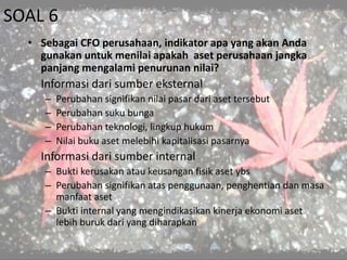 SOAL 6
• Sebagai CFO perusahaan, indikator apa yang akan Anda
gunakan untuk menilai apakah aset perusahaan jangka
panjang mengalami penurunan nilai?
Informasi dari sumber eksternal
– Perubahan signifikan nilai pasar dari aset tersebut
– Perubahan suku bunga
– Perubahan teknologi, lingkup hukum
– Nilai buku aset melebihi kapitalisasi pasarnya
Informasi dari sumber internal
– Bukti kerusakan atau keusangan fisik aset ybs
– Perubahan signifikan atas penggunaan, penghentian dan masa
manfaat aset
– Bukti internal yang mengindikasikan kinerja ekonomi aset
lebih buruk dari yang diharapkan
 