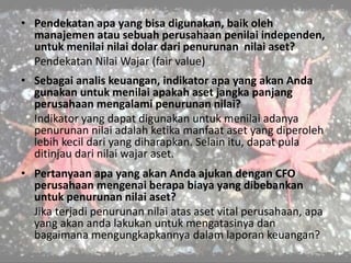 • Pendekatan apa yang bisa digunakan, baik oleh
manajemen atau sebuah perusahaan penilai independen,
untuk menilai nilai dolar dari penurunan nilai aset?
Pendekatan Nilai Wajar (fair value)
• Sebagai analis keuangan, indikator apa yang akan Anda
gunakan untuk menilai apakah aset jangka panjang
perusahaan mengalami penurunan nilai?
Indikator yang dapat digunakan untuk menilai adanya
penurunan nilai adalah ketika manfaat aset yang diperoleh
lebih kecil dari yang diharapkan. Selain itu, dapat pula
ditinjau dari nilai wajar aset.
• Pertanyaan apa yang akan Anda ajukan dengan CFO
perusahaan mengenai berapa biaya yang dibebankan
untuk penurunan nilai aset?
Jika terjadi penurunan nilai atas aset vital perusahaan, apa
yang akan anda lakukan untuk mengatasinya dan
bagaimana mengungkapkannya dalam laporan keuangan?
 