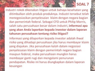 SOAL 7
Industri rokok dikenakan litigasi untuk bahaya kesehatan yang
ditimbulkan oleh produk-produknya. Industri tersebut telah
menegosiasikan penyelesaian klaim dengan negara bagian
dan pemerintah federal. Sebagai CFO untuk Philip Morris,
salah satu perusahaan besar dalam industri, informasi apa
yang akan Anda laporkan kepada investor dalam laporan
tahunan perusahaan tentang risiko litigasi?
Informasi yang dilaporkan kepada investor adalah ihwal
risiko yang dihadapi perusahaan jika harus membayar klaim
yang diajukan. Jika perusahaan kalah dalam negosiasi
penyelesaian klaim dengan pemerintah negara bagian
maupun federal, maka perusahaan mungkin harus
membayar ganti rugi dan mengalami penurunan
pendapatan. Risiko ini harus diungkapkan dalam laporan
keuangan
 