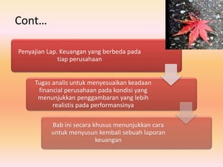 Penyajian Lap. Keuangan yang berbeda pada
tiap perusahaan
Tugas analis untuk menyesuaikan keadaan
financial perusahaan pada kondisi yang
menunjukkan penggambaran yang lebih
realistis pada performansinya
Bab ini secara khusus menunjukkan cara
untuk menyusun kembali sebuah laporan
keuangan
Cont…
 