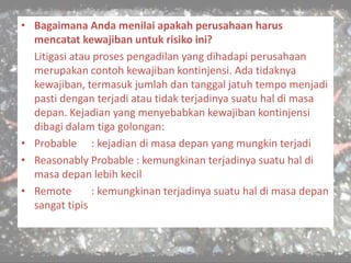 • Bagaimana Anda menilai apakah perusahaan harus
mencatat kewajiban untuk risiko ini?
Litigasi atau proses pengadilan yang dihadapi perusahaan
merupakan contoh kewajiban kontinjensi. Ada tidaknya
kewajiban, termasuk jumlah dan tanggal jatuh tempo menjadi
pasti dengan terjadi atau tidak terjadinya suatu hal di masa
depan. Kejadian yang menyebabkan kewajiban kontinjensi
dibagi dalam tiga golongan:
• Probable : kejadian di masa depan yang mungkin terjadi
• Reasonably Probable : kemungkinan terjadinya suatu hal di
masa depan lebih kecil
• Remote : kemungkinan terjadinya suatu hal di masa depan
sangat tipis
 