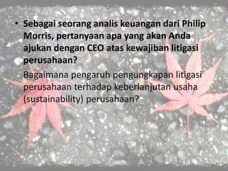• Sebagai seorang analis keuangan dari Philip
Morris, pertanyaan apa yang akan Anda
ajukan dengan CEO atas kewajiban litigasi
perusahaan?
Bagaimana pengaruh pengungkapan litigasi
perusahaan terhadap keberlanjutan usaha
(sustainability) perusahaan?
 