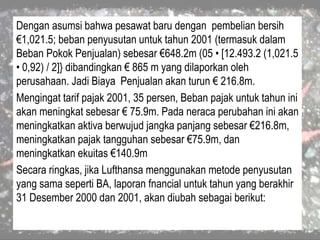Dengan asumsi bahwa pesawat baru dengan pembelian bersih
€1,021.5; beban penyusutan untuk tahun 2001 (termasuk dalam
Beban Pokok Penjualan) sebesar €648.2m (05 • [12.493.2 (1,021.5
• 0,92) / 2]} dibandingkan € 865 m yang dilaporkan oleh
perusahaan. Jadi Biaya Penjualan akan turun € 216.8m.
Mengingat tarif pajak 2001, 35 persen, Beban pajak untuk tahun ini
akan meningkat sebesar € 75.9m. Pada neraca perubahan ini akan
meningkatkan aktiva berwujud jangka panjang sebesar €216.8m,
meningkatkan pajak tangguhan sebesar €75.9m, dan
meningkatkan ekuitas €140.9m
Secara ringkas, jika Lufthansa menggunakan metode penyusutan
yang sama seperti BA, laporan fnancial untuk tahun yang berakhir
31 Desember 2000 dan 2001, akan diubah sebagai berikut:
 