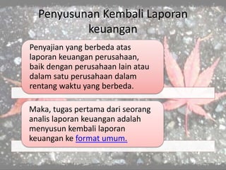 Penyusunan Kembali Laporan
keuangan
Penyajian yang berbeda atas
laporan keuangan perusahaan,
baik dengan perusahaan lain atau
dalam satu perusahaan dalam
rentang waktu yang berbeda.
Maka, tugas pertama dari seorang
analis laporan keuangan adalah
menyusun kembali laporan
keuangan ke format umum.
 