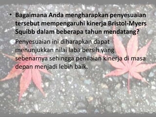 • Bagaimana Anda mengharapkan penyesuaian
tersebut mempengaruhi kinerja Bristol-Myers
Squibb dalam beberapa tahun mendatang?
Penyesuaian ini diharapkan dapat
menunjukkan nilai laba bersih yang
sebenarnya sehingga penilaian kinerja di masa
depan menjadi lebih baik.
 