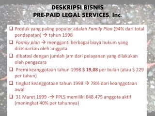 DESKRIPSI BISNIS
PRE-PAID LEGAL SERVICES, Inc.
 Produk yang paling populer adalah Family Plan (94% dari total
pendapatan)  tahun 1998
 Family plan  mengganti berbagai biaya hukum yang
dikeluarkan oleh anggota
 dibatasi dengan jumlah jam dari pelayanan yang dilakukan
oleh pengacara
 Premi keanggotaan tahun 1998 $ 19,08 per bulan (atau $ 229
per tahun)
 tingkat keanggotaan tahun 1998  78% dari keanggotaan
awal
 31 Maret 1999 - PPLS memiliki 648.475 anggota aktif
(meningkat 40% per tahunnya)
 