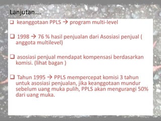 Lanjutan….
 keanggotaan PPLS  program multi-level
 1998  76 % hasil penjualan dari Asosiasi penjual (
anggota multilevel)
 asosiasi penjual mendapat kompensasi berdasarkan
komisi. (lihat bagan )
 Tahun 1995  PPLS mempercepat komisi 3 tahun
untuk asosiasi penjualan, jika keanggotaan mundur
sebelum uang muka pulih, PPLS akan mengurangi 50%
dari uang muka.
 
