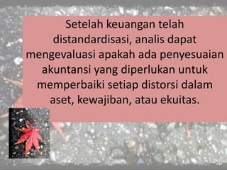 Setelah keuangan telah
distandardisasi, analis dapat
mengevaluasi apakah ada penyesuaian
akuntansi yang diperlukan untuk
memperbaiki setiap distorsi dalam
aset, kewajiban, atau ekuitas.
 