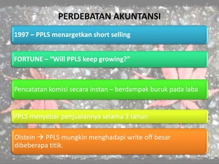 PERDEBATAN AKUNTANSI
1997 – PPLS menargetkan short selling
FORTUNE – “Will PPLS keep growing?”
Pencatatan komisi secara instan – berdampak buruk pada laba
PPLS menyebar penjualannya selama 3 tahun
Olstein  PPLS mungkin menghadapi write off besar
dibeberapa titik.
 
