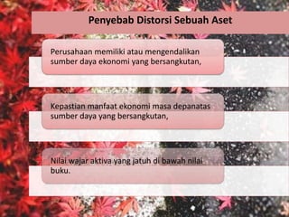 Penyebab Distorsi Sebuah Aset
Perusahaan memiliki atau mengendalikan
sumber daya ekonomi yang bersangkutan,
Kepastian manfaat ekonomi masa depanatas
sumber daya yang bersangkutan,
Nilai wajar aktiva yang jatuh di bawah nilai
buku.
 