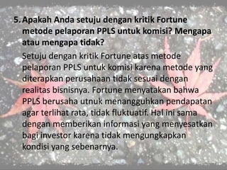 5.Apakah Anda setuju dengan kritik Fortune
metode pelaporan PPLS untuk komisi? Mengapa
atau mengapa tidak?
Setuju dengan kritik Fortune atas metode
pelaporan PPLS untuk komisi karena metode yang
diterapkan perusahaan tidak sesuai dengan
realitas bisnisnya. Fortune menyatakan bahwa
PPLS berusaha utnuk menangguhkan pendapatan
agar terlihat rata, tidak fluktuatif. Hal ini sama
dengan memberikan informasi yang menyesatkan
bagi investor karena tidak mengungkapkan
kondisi yang sebenarnya.
 