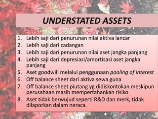 UNDERSTATED ASSETS
1. Lebih saji dari penurunan nilai aktiva lancar
2. Lebih saji dari cadangan
3. Lebih saji dari penurunan nilai aset jangka panjang
4. Lebih saji dari depresiasi/amortisasi aset jangka
panjang
5. Aset goodwill melalui penggunaan pooling of interest
6. Off balance sheet dari aktiva sewa guna
7. Off balance sheet piutang yg didiskontokan meskipun
perusahaan masih mempertahankan risiko
8. Aset tidak berwujud seperti R&D dan merk, tidak
dilaporkan dalam neraca.
 