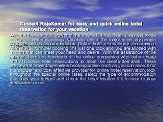 Contact RajaKamar for easy and quick online hotelContact RajaKamar for easy and quick online hotel
reservation for your vacationreservation for your vacation
With the tremendous growth of the internet, it has been a easiest modeWith the tremendous growth of the internet, it has been a easiest mode
to rely on. When planning a vacation, one of the major necessity peopleto rely on. When planning a vacation, one of the major necessity people
struggles with is accommodation. Online hotel reservation is becoming astruggles with is accommodation. Online hotel reservation is becoming a
normal way for hotel booking. It's just one click and you are allotted withnormal way for hotel booking. It's just one click and you are allotted with
a room that can meet your need and desire. With the assistance of thea room that can meet your need and desire. With the assistance of the
internet there are hundreds of the online companies who cater cheapinternet there are hundreds of the online companies who cater cheap
and affordable hotel reservations to meet the clients demands. Thereand affordable hotel reservations to meet the clients demands. There
are several advantages when booking online such as you can search forare several advantages when booking online such as you can search for
the popular and cost effective provider for online hotel reservation, lookthe popular and cost effective provider for online hotel reservation, look
throughout the special online rates, select the type of accommodationthroughout the special online rates, select the type of accommodation
that suits your budget and check the hotel location if it is near to yourthat suits your budget and check the hotel location if it is near to your
destination or not.destination or not.
 