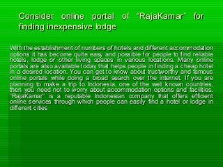 Consider online portal of “RajaKamar” forConsider online portal of “RajaKamar” for
finding inexpensive lodgefinding inexpensive lodge
With the establishment of numbers of hotels and different accommodationWith the establishment of numbers of hotels and different accommodation
options it has become quite easy and possible for people to find reliableoptions it has become quite easy and possible for people to find reliable
hotels, lodge or other living spaces in various locations. Many onlinehotels, lodge or other living spaces in various locations. Many online
portals are also available today that helps people in finding a cheap hotelportals are also available today that helps people in finding a cheap hotel
in a desired location. You can get to know about trustworthy and famousin a desired location. You can get to know about trustworthy and famous
online portals while doing a broad search over the internet. If you areonline portals while doing a broad search over the internet. If you are
planning to make a trip to Indonesia, one of the well known countries,planning to make a trip to Indonesia, one of the well known countries,
then you need not to worry about accommodation options and facilities.then you need not to worry about accommodation options and facilities.
“RajaKamar” is a reputable Indonesian company that offers efficient“RajaKamar” is a reputable Indonesian company that offers efficient
online services through which people can easily find a hotel or lodge inonline services through which people can easily find a hotel or lodge in
different citiesdifferent cities
 