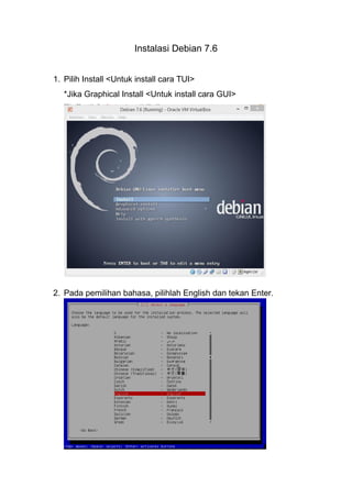 Instalasi Debian 7.6 
1. Pilih Install <Untuk install cara TUI> 
*Jika Graphical Install <Untuk install cara GUI> 
2. Pada pemilihan bahasa, pilihlah English dan tekan Enter. 
 