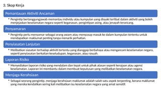 3. Skop Kerja
Pemantauan Aktiviti Ancaman
? Pengintip bertanggungjawab memantau individu atau kumpulan yang disyaki terlibat dalam aktiviti yang boleh
menjejaskan keselamatan negara seperti keganasan, pengintipan asing, atau jenayah terancang.
Penyamaran
? Pengintip perlu menyamar sebagai orang awam atau menyusup masuk ke dalam kumpulan tertentu untuk
mendapatkan maklumat penting tanpa menarik perhatian.
Penyiasatan Lanjutan
? Melibatkan siasatan terhadap aktiviti tertentu yang dianggap berbahaya atau mengancam keselamatan negara,
seperti penyiasatan berkaitan keseludupan, keganasan, atau rasuah.
Laporan Risiko
? Menyediakan laporan risiko yang mendalam dan tepat untuk pihak atasan seperti kerajaan atau agensi
keselamatan. Laporan ini membantu dalam membuat keputusan yang melibatkan keselamatan negara.
Menjaga Kerahsiaan
? Sebagai seorang pengintip, menjaga kerahsiaan maklumat adalah salah satu aspek terpenting, kerana maklumat
yang mereka kendalikan sering kali melibatkan isu keselamatan negara yang amat sensitif.
 