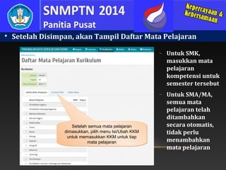 

Setelah Disimpan, akan Tampil Daftar Mata Pelajaran
−

−

Setelah semua mata pelajaran
dimasukkan, pilih menu Isi/Ubah KKM
untuk memasukkan KKM untuk tiap
mata pelajaran

Untuk SMK,
masukkan mata
pelajaran
kompetensi untuk
semester tersebut
Untuk SMA/MA,
semua mata
pelajaran telah
ditambahkan
secara otomatis,
tidak perlu
menambahkan
mata pelajaran

 