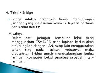  Bridge adalah perangkat keras inter-jaringan
jaringan yang melakukan konversi lapisan pertama
dan kedua dari OSI.
Misalnya :
Dalam satu jaringan komputer lokal yang
menggunakan CSMA/CD pada lapisan kedua akan
dihubungkan dengan LAN, yang lain menggunakan
token ring pada lapisan keduanya, maka
dibutuhkan Bridge untuk menggabungkan kedua
jaringan Komputer Lokal tersebut sebagai Inter-
jaringan.
 