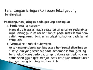 Pembangunan jaringan pada gedung bertingkat
a. Horizontal subsystem
Mencakup instalasi pada suatu lantai tertentu sedemikian
rupa sehingga instalasi horizontal pada suatu lantai tidak
saling tergantung dengan instalasi horisontal pada lantai
yang lain.
b. Vertical Horizontal subsystem
untuk menghubungkan beberapa horizontal distribution
subsystem yang terdapat pada beberapa lantai (gedung
bertingkat) yang berbeda, tetapi dalam satu gedung yang
sama sehingga dapat menjadi satu kesatuan infrastruktur
jaringan yang terintegrasi dan utuh.
 