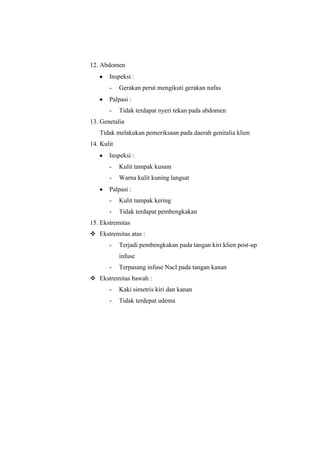 12. Abdomen
Inspeksi :
-

Gerakan perut mengikuti gerakan nafas

Palpasi :
-

Tidak terdapat nyeri tekan pada abdomen

13. Genetalia
Tidak melakukan pemeriksaan pada daerah genitalia klien
14. Kulit
Inspeksi :
-

Kulit tampak kusam

-

Warna kulit kuning langsat

Palpasi :
-

Kulit tampak kering

-

Tidak terdapat pembengkakan

15. Ekstremitas
 Ekstremitas atas :
-

Terjadi pembengkakan pada tangan kiri klien post-up
infuse

-

Terpasang infuse Nacl pada tangan kanan

 Ekstremitas bawah :
-

Kaki simetris kiri dan kanan

-

Tidak terdepat udema

 