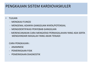 PENGKAJIAN SISTEM KARDIOVASKULER
• TUJUAN
- MENGKAJI FUNGSI
- MENGENAL ADANYA GANGGUAN NYATA/POTENSIAL
- MENGIDENTIFIKASI PENYEBAB GANGGUAN
- MERENCANAKAN CARA MENGATASI PERMASALAHAN YANG ADA SERTA
MENGHINDARI MASALAH YANG AKAN TERJADI
CARA PENGKAJIAN :
- ANAMNESE
- PEMERIKSAAN FISIK
- PEMERIKSAAN DIAGNOSTIK
 