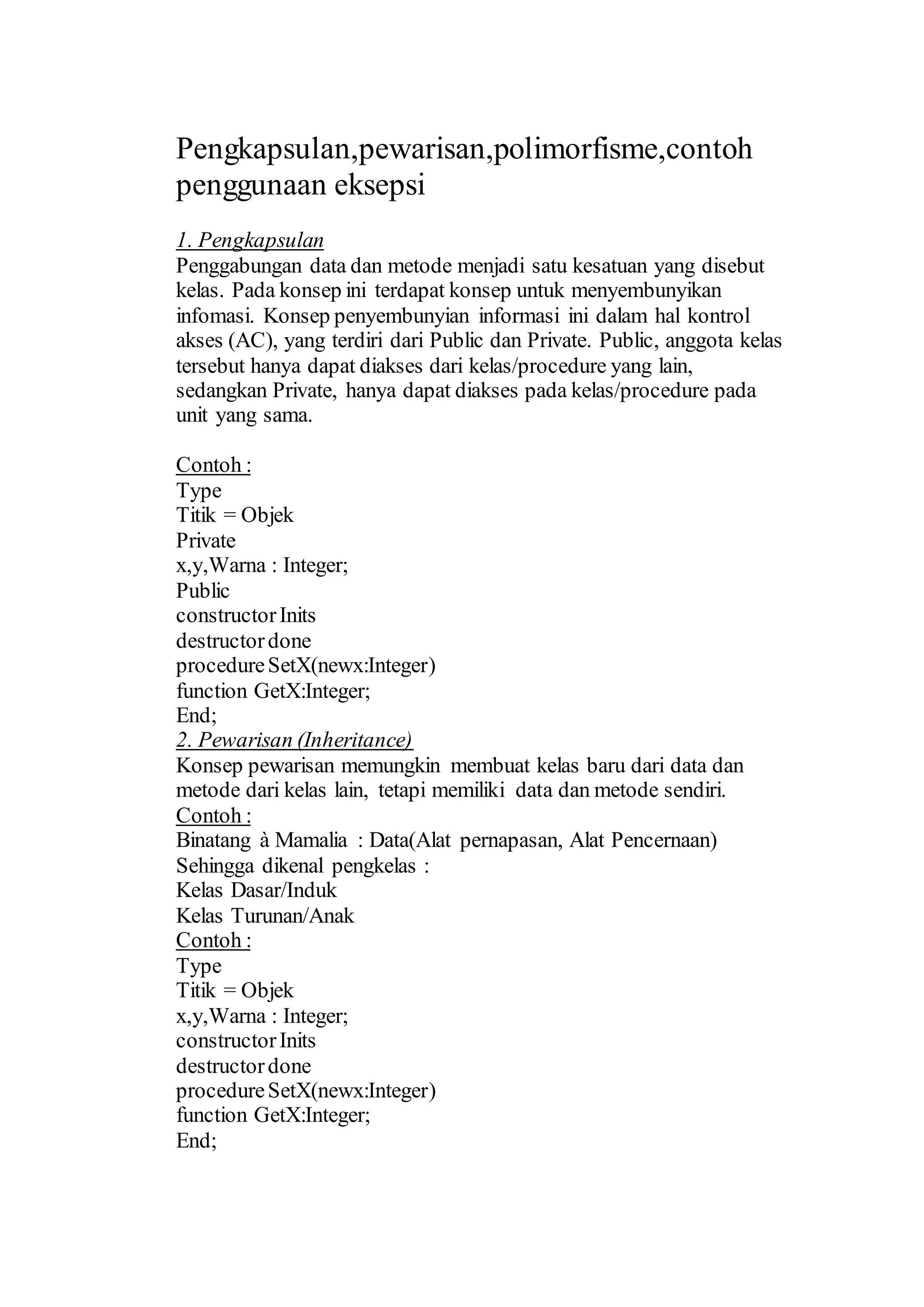 Pengkapsulan,pewarisan,polimorfisme,contoh
penggunaan eksepsi
1. Pengkapsulan
Penggabungan data dan metode menjadi satu kesatuan yang disebut
kelas. Pada konsep ini terdapat konsep untuk menyembunyikan
infomasi. Konsep penyembunyian informasi ini dalam hal kontrol
akses (AC), yang terdiri dari Public dan Private. Public, anggota kelas
tersebut hanya dapat diakses dari kelas/procedure yang lain,
sedangkan Private, hanya dapat diakses pada kelas/procedure pada
unit yang sama.
Contoh :
Type
Titik = Objek
Private
x,y,Warna : Integer;
Public
constructorInits
destructordone
procedureSetX(newx:Integer)
function GetX:Integer;
End;
2. Pewarisan (Inheritance)
Konsep pewarisan memungkin membuat kelas baru dari data dan
metode dari kelas lain, tetapi memiliki data dan metode sendiri.
Contoh :
Binatang à Mamalia : Data(Alat pernapasan, Alat Pencernaan)
Sehingga dikenal pengkelas :
Kelas Dasar/Induk
Kelas Turunan/Anak
Contoh :
Type
Titik = Objek
x,y,Warna : Integer;
constructorInits
destructordone
procedureSetX(newx:Integer)
function GetX:Integer;
End;
 