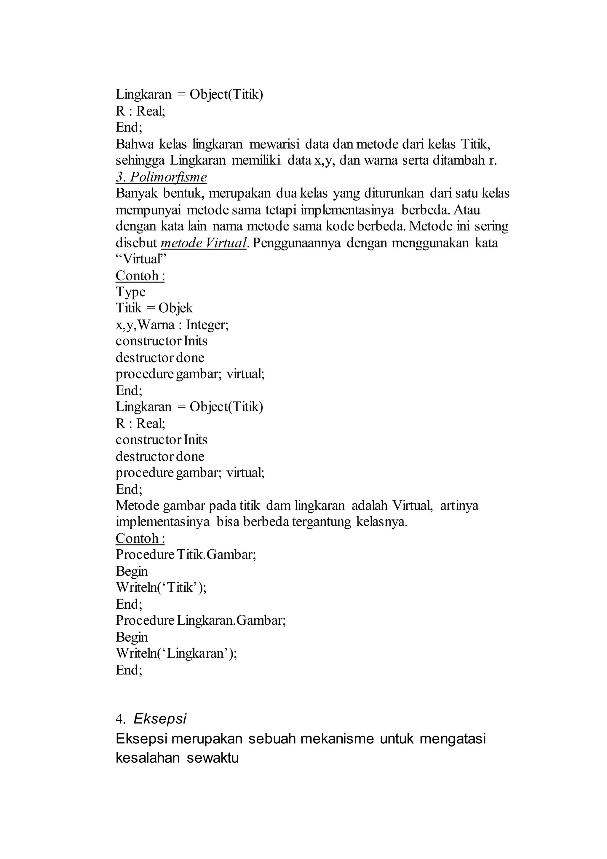 Lingkaran = Object(Titik)
R : Real;
End;
Bahwa kelas lingkaran mewarisi data dan metode dari kelas Titik,
sehingga Lingkaran memiliki data x,y, dan warna serta ditambah r.
3. Polimorfisme
Banyak bentuk, merupakan dua kelas yang diturunkan dari satu kelas
mempunyai metode sama tetapi implementasinya berbeda. Atau
dengan kata lain nama metode sama kode berbeda. Metode ini sering
disebut metode Virtual. Penggunaannya dengan menggunakan kata
“Virtual”
Contoh :
Type
Titik = Objek
x,y,Warna : Integer;
constructorInits
destructordone
proceduregambar; virtual;
End;
Lingkaran = Object(Titik)
R : Real;
constructorInits
destructordone
proceduregambar; virtual;
End;
Metode gambar pada titik dam lingkaran adalah Virtual, artinya
implementasinya bisa berbeda tergantung kelasnya.
Contoh :
ProcedureTitik.Gambar;
Begin
Writeln(‘Titik’);
End;
ProcedureLingkaran.Gambar;
Begin
Writeln(‘Lingkaran’);
End;
4. Eksepsi
Eksepsi merupakan sebuah mekanisme untuk mengatasi
kesalahan sewaktu
 