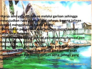 •Karya seni yang dihasilkan melalui garisan sehingga 
mewujudkan rupa ,bentuk,nilai cahaya, bayang,jalinan 
dengan menggunakan media kering 
•Merupakan persediaan asas sebelum menghasilkan 
catan,arca ,cetakan 
•Contoh media kering :pensel,pensel warna,charcoal,pen 
teknikal,warna pastel , marker 
•Menghasilkan garisan-garisan yang pelbagai dengan 
menggunakanberbagai-bagai jenis gred pensel akan 
memberi kesan dan kualiti garisan serta jalinan yang 
berbeza 
 