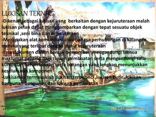 LUKISAN TEKNIK 
-Dikenali sebagai lukisan yang berkaitan dengan kejuruteraan malah 
lukisan pelan dapat menggambarkan dengan tepat sesuatu objek 
teknikal ,seni bina dan kejuruteraan 
-Merupakan alat komunikasi atau bahasa perhubungan di kalangan 
mereka yang terlibat dengan dunia kejuruteraan 
-satu dokumen dalam bentuk bergambar ,mengandungi semua 
maklumat penting bagi tujuan pembuatan serta mengandungi satu 
kumpulan bahan binaan serta barangan yang lengkap menunjukkan 
keseluhuran komponen 
-Lukisan ini termasuklah lukisan terperinci ,lukisan butir ,lukisan 
bangunan-bangunan dan lukisan pembuatan 
 