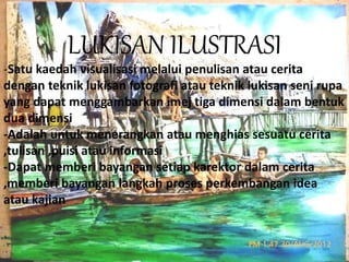 LUKISAN ILUSTRASI 
-Satu kaedah visualisasi melalui penulisan atau cerita 
dengan teknik lukisan fotografi atau teknik lukisan seni rupa 
yang dapat menggambarkan imej tiga dimensi dalam bentuk 
dua dimensi 
-Adalah untuk menerangkan atau menghias sesuatu cerita 
,tulisan ,puisi atau informasi 
-Dapat memberi bayangan setiap karektor dalam cerita 
,memberi bayangan langkah proses perkembangan idea 
atau kajian 
