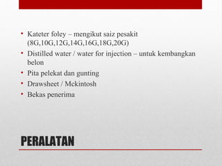 PERALATAN
• Kateter foley – mengikut saiz pesakit
(8G,10G,12G,14G,16G,18G,20G)
• Distilled water / water for injection – untuk kembangkan
belon
• Pita pelekat dan gunting
• Drawsheet / Mckintosh
• Bekas penerima
 