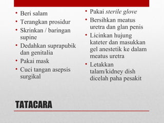 TATACARA
• Beri salam
• Terangkan prosidur
• Skrinkan / baringan
supine
• Dedahkan suprapubik
dan genitalia
• Pakai mask
• Cuci tangan asepsis
surgikal
• Pakai sterile glove
• Bersihkan meatus
uretra dan glan penis
• Licinkan hujung
kateter dan masukkan
gel anestetik ke dalam
meatus uretra
• Letakkan
talam/kidney dish
dicelah paha pesakit
 
