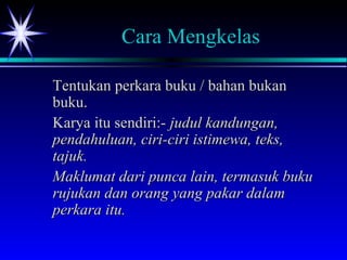 Cara Mengkelas
Tentukan perkara buku / bahan bukanTentukan perkara buku / bahan bukan
buku.buku.
Karya itu sendiri:-Karya itu sendiri:- judul kandungan,judul kandungan,
pendahuluan, ciri-ciri istimewa, teks,pendahuluan, ciri-ciri istimewa, teks,
tajuk.tajuk.
Maklumat dari punca lain, termasuk bukuMaklumat dari punca lain, termasuk buku
rujukan dan orang yang pakar dalamrujukan dan orang yang pakar dalam
perkara itu.perkara itu.
 