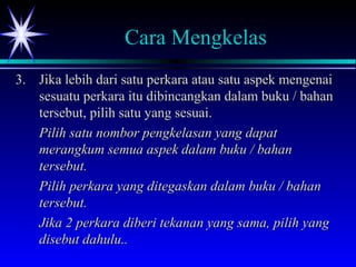 Cara Mengkelas
3.3. Jika lebih dari satu perkara atau satu aspek mengenaiJika lebih dari satu perkara atau satu aspek mengenai
sesuatu perkara itu dibincangkan dalam buku / bahansesuatu perkara itu dibincangkan dalam buku / bahan
tersebut, pilih satu yang sesuai.tersebut, pilih satu yang sesuai.
Pilih satu nombor pengkelasan yang dapatPilih satu nombor pengkelasan yang dapat
merangkum semua aspek dalam buku / bahanmerangkum semua aspek dalam buku / bahan
tersebut.tersebut.
Pilih perkara yang ditegaskan dalam buku / bahanPilih perkara yang ditegaskan dalam buku / bahan
tersebut.tersebut.
Jika 2 perkara diberi tekanan yang sama, pilih yangJika 2 perkara diberi tekanan yang sama, pilih yang
disebut dahulu..disebut dahulu..
 