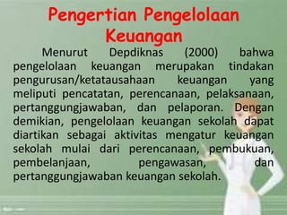 Pengertian Pengelolaan
Keuangan
Menurut Depdiknas (2000) bahwa
pengelolaan keuangan merupakan tindakan
pengurusan/ketatausahaan keuangan yang
meliputi pencatatan, perencanaan, pelaksanaan,
pertanggungjawaban, dan pelaporan. Dengan
demikian, pengelolaan keuangan sekolah dapat
diartikan sebagai aktivitas mengatur keuangan
sekolah mulai dari perencanaan, pembukuan,
pembelanjaan, pengawasan, dan
pertanggungjawaban keuangan sekolah.
 