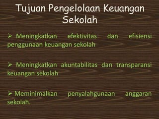 Tujuan Pengelolaan Keuangan
Sekolah
 Meningkatkan efektivitas dan efisiensi
penggunaan keuangan sekolah
 Meningkatkan akuntabilitas dan transparansi
keuangan sekolah
 Meminimalkan penyalahgunaan anggaran
sekolah.
 