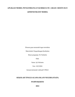 APLIKASI MODEL PENGEMBANGAN KURIKULUM : GRASS ROOTS DAN
ADMINISTRATIF MODEL
Disusun guna memenuhi tugas terstruktur
Mata kuliah: Pengembangan Kurikulum
Dosen pengampu: M. Nurhalim
Oleh:
Nama: Aji Febrianto
Nim: 102332081
Jurusan/smtr/prodi: tarbiyah/V/PBA2
SEKOLAH TINGGI AGAMA ISLAM NEGERI (STAIN)
PURWOKERTO
2012
 