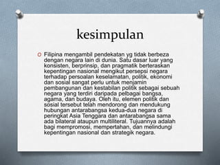 kesimpulan
O Filipina mengambil pendekatan yg tidak berbeza
dengan negara lain di dunia. Satu dasar luar yang
konsisten, berprinsip, dan pragmatik berteraskan
kepentingan nasional mengikut persepsi negara
terhadap persoalan keselamatan, politik, ekonomi
dan sosial sangat perlu untuk menjamin
pembangunan dan kestabilan politik sebagai sebuah
negara yang terdiri daripada pelbagai bangsa,
agama, dan budaya. Oleh itu, elemen politik dan
sosial tersebut telah mendorong dan mendukung
hubungan antarabangsa kedua-dua negara di
peringkat Asia Tenggara dan antarabangsa sama
ada bilateral ataupun multiliteral. Tujuannya adalah
bagi mempromosi, mempertahan, dan melindungi
kepentingan nasional dan strategik negara.
 