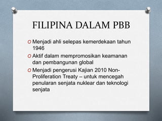 FILIPINA DALAM PBB
O Menjadi ahli selepas kemerdekaan tahun
1946
O Aktif dalam mempromosikan keamanan
dan pembangunan global
O Menjadi pengerusi Kajian 2010 Non-
Proliferation Treaty – untuk mencegah
penularan senjata nuklear dan teknologi
senjata
 