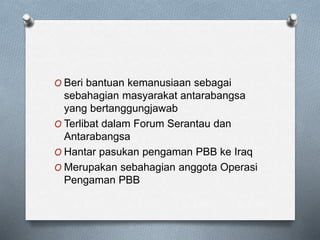O Beri bantuan kemanusiaan sebagai
sebahagian masyarakat antarabangsa
yang bertanggungjawab
O Terlibat dalam Forum Serantau dan
Antarabangsa
O Hantar pasukan pengaman PBB ke Iraq
O Merupakan sebahagian anggota Operasi
Pengaman PBB
 