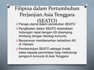 Filipina dalam Pertumbuhan
Perjanjian Asia Tenggara
(SEATO)
O Penaja utama dalam penubuhan SEATO
O Penglibatan dalam SEATO disebabkan
hubungan rapat dengan AS disamping
bimbang dengan ideologi komunis
O Berperanan membenarkan kehadiran AS
di Vietnam
O Pembentukan SEATO sebagai tindak
balas kepada permintaan bagi melindungi
pengaruh komunis di Asia Tenggara
 
