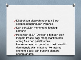 O Ditubuhkan dibawah naungan Barat
selepas pengunduran Perancis
O Dan bertujuan menentang ideologi
komunis
O Perjanjian (SEATO) telah ditambah oleh
Piagam Pasifik bagi mengesahkan hak
orang Asia dan pasifik untuk
kesaksamaan dan penetuan nasib sendiri
dan menetapkan matlamat kerjasama
ekonomi sosial dan budaya diantara
negara angota
 
