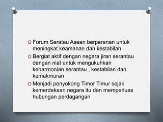O Forum Seratau Asean berperanan untuk
meningkat keamanan dan kestabilan
O Bergiat aktif dengan negara jiran serantau
dengan niat untuk mengukuhkan
keharmonian serantau , kestabilan dan
kemakmuran
O Menjadi penyokong Timor Timur sejak
kemerdekaan negara itu dan memperluas
hubungan perdagangan
 